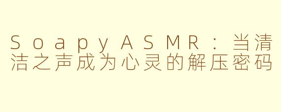 SoapyASMR：当清洁之声成为心灵的解压密码