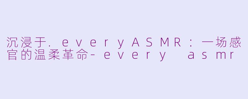 沉浸于.everyASMR:一场感官的温柔革命-every asmr