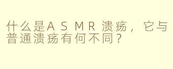 什么是ASMR溃疡,它与普通溃疡有何不同?