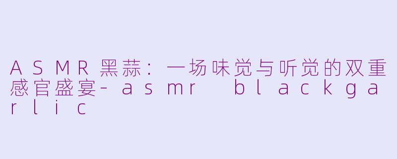 ASMR黑蒜：一场味觉与听觉的双重感官盛宴-asmr blackgarlic