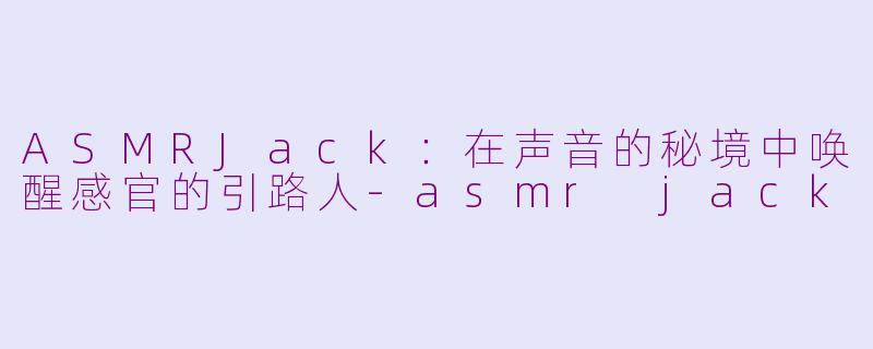 ASMRJack：在声音的秘境中唤醒感官的引路人-asmr jack