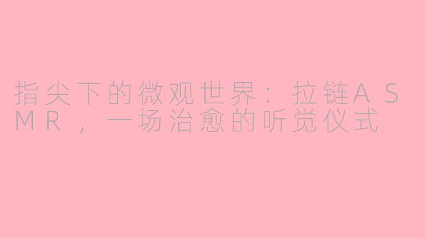 指尖下的微观世界：拉链ASMR，一场治愈的听觉仪式