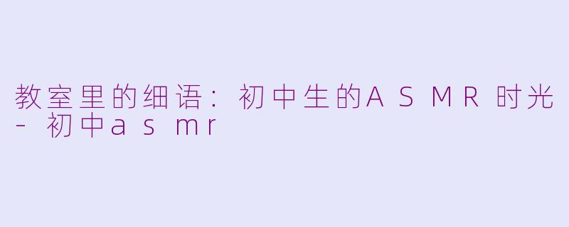 教室里的细语：初中生的ASMR时光-初中asmr