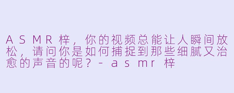 ASMR梓，你的视频总能让人瞬间放松，请问你是如何捕捉到那些细腻又治愈的声音的呢？-asmr梓