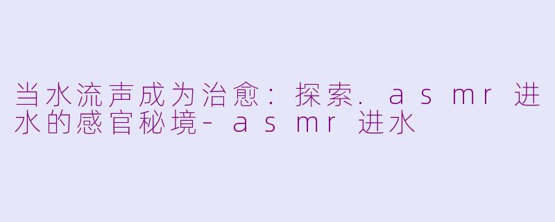 当水流声成为治愈:探索.asmr进水的感官秘境-asmr进水