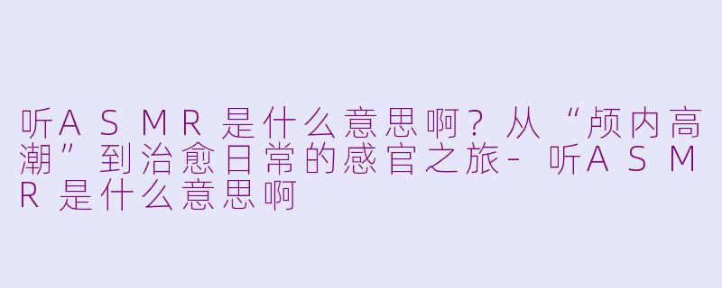 听ASMR是什么意思啊？从“颅内高潮”到治愈日常的感官之旅-听ASMR是什么意思啊