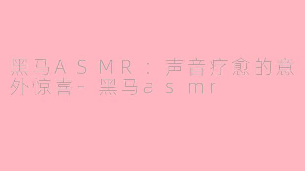 黑马ASMR：声音疗愈的意外惊喜-黑马asmr
