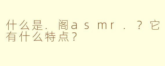 什么是.阁asmr.？它有什么特点？