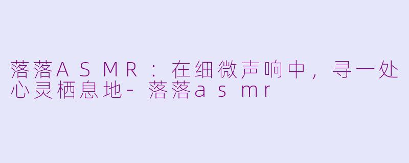 落落ASMR:在细微声响中,寻一处心灵栖息地-落落asmr