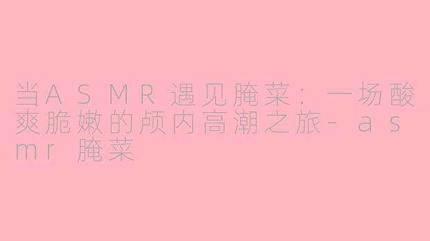 当ASMR遇见腌菜:一场酸爽脆嫩的颅内高潮之旅-asmr腌菜