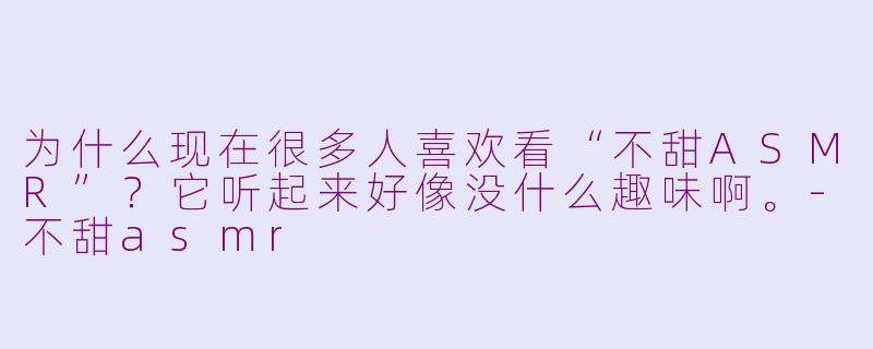 为什么现在很多人喜欢看“不甜ASMR”？它听起来好像没什么趣味啊。-不甜asmr