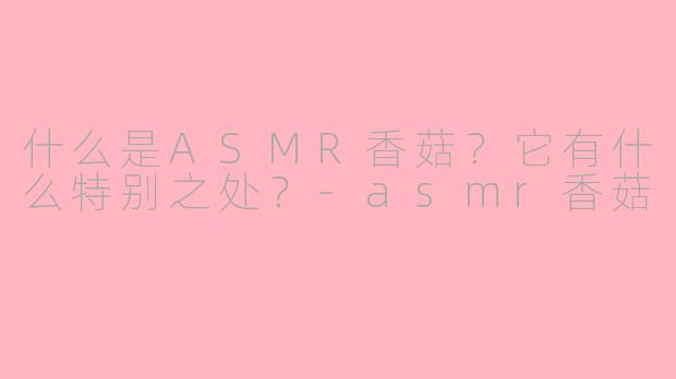 什么是ASMR香菇？它有什么特别之处？-asmr香菇