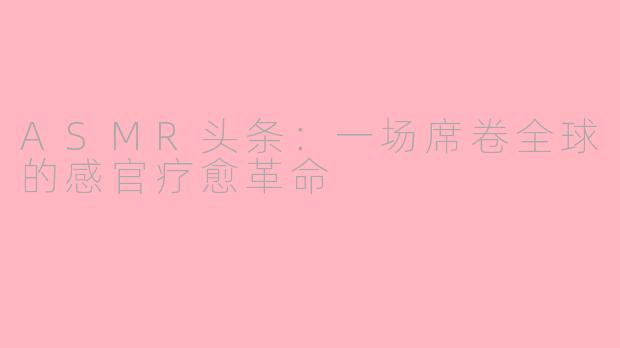 ASMR头条：一场席卷全球的感官疗愈革命