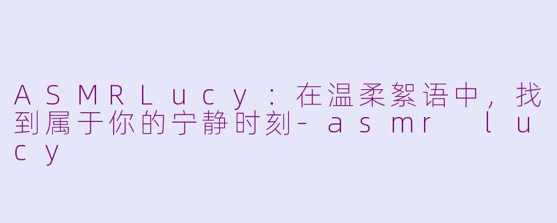 ASMRLucy:在温柔絮语中,找到属于你的宁静时刻-asmr lucy