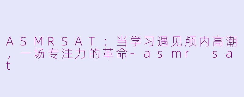 ASMRSAT：当学习遇见颅内高潮，一场专注力的革命-asmr sat