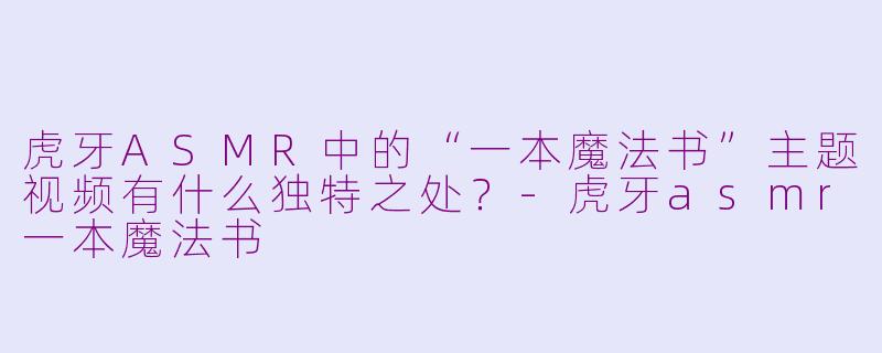 虎牙ASMR中的“一本魔法书”主题视频有什么独特之处？-虎牙asmr一本魔法书