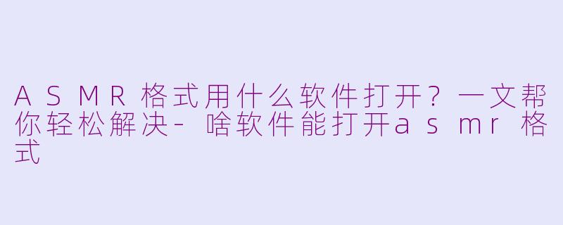 ASMR格式用什么软件打开？一文帮你轻松解决-啥软件能打开asmr格式