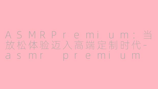 ASMRPremium：当放松体验迈入高端定制时代-asmr premium