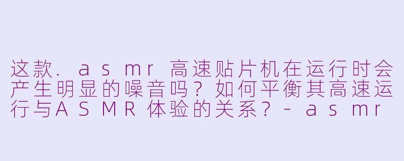 这款.asmr高速贴片机在运行时会产生明显的噪音吗？如何平衡其高速运行与ASMR体验的关系？-asmr高速贴片机说明书