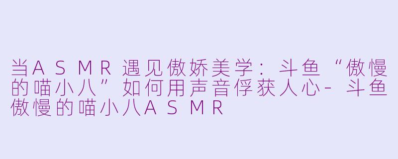 当ASMR遇见傲娇美学：斗鱼“傲慢的喵小八”如何用声音俘获人心-斗鱼傲慢的喵小八ASMR