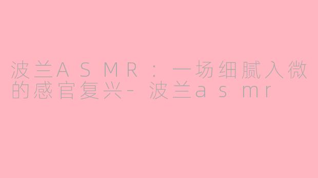 波兰ASMR：一场细腻入微的感官复兴-波兰asmr