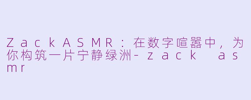 ZackASMR:在数字喧嚣中,为你构筑一片宁静绿洲-zack asmr