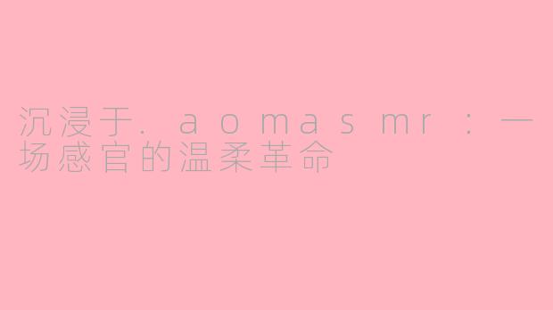沉浸于.aomasmr：一场感官的温柔革命