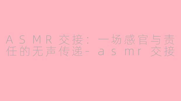 ASMR交接：一场感官与责任的无声传递-asmr交接