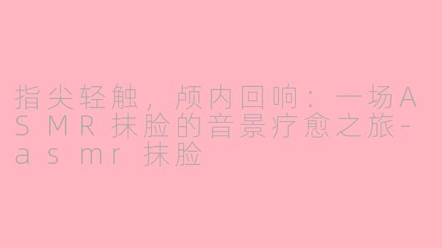 指尖轻触，颅内回响：一场ASMR抹脸的音景疗愈之旅-asmr抹脸