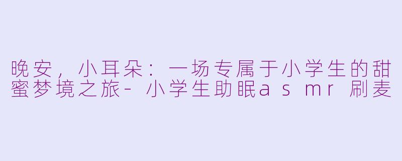 晚安,小耳朵:一场专属于小学生的甜蜜梦境之旅-小学生助眠asmr刷麦