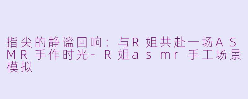 指尖的静谧回响:与R姐共赴一场ASMR手作时光