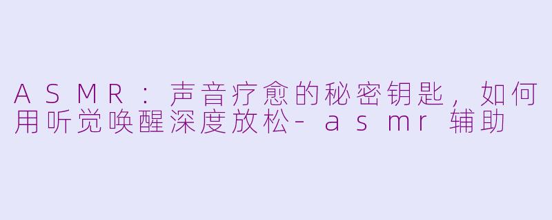 ASMR：声音疗愈的秘密钥匙，如何用听觉唤醒深度放松-asmr辅助