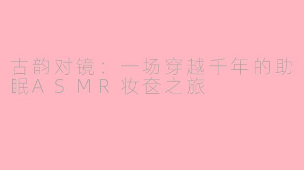 古韵对镜:一场穿越千年的助眠ASMR妆奁之旅