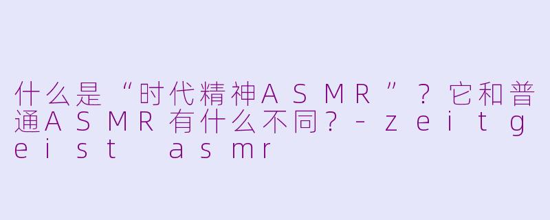 什么是“时代精神ASMR”？它和普通ASMR有什么不同？-zeitgeist asmr