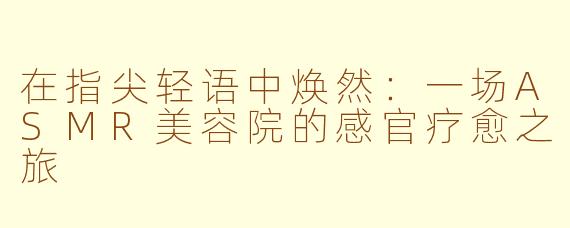 在指尖轻语中焕然:一场ASMR美容院的感官疗愈之旅