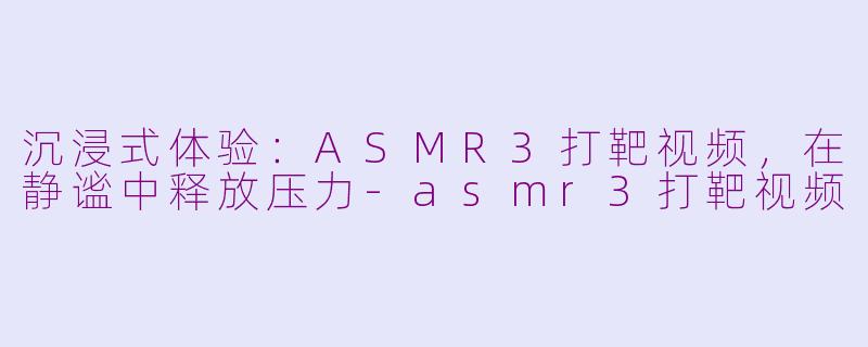 沉浸式体验：ASMR3打靶视频，在静谧中释放压力-asmr3打靶视频