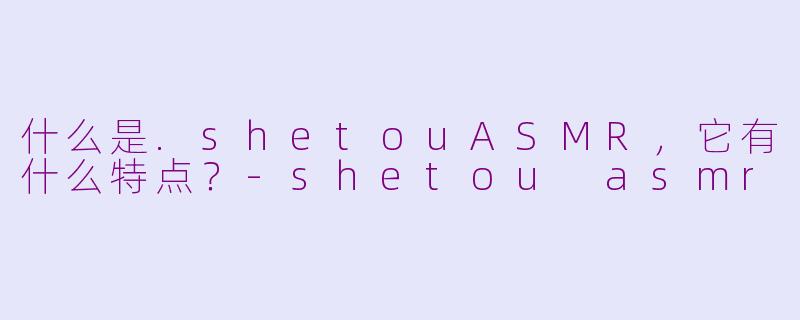 什么是.shetouASMR，它有什么特点？-shetou asmr