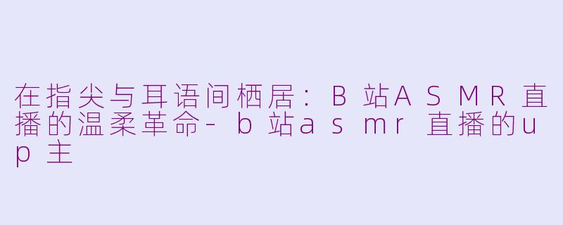 在指尖与耳语间栖居：B站ASMR直播的温柔革命-b站asmr直播的up主