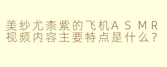 美纱尤柰紫的飞机ASMR视频内容主要特点是什么?