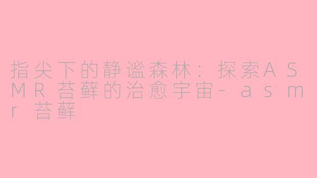 指尖下的静谧森林：探索ASMR苔藓的治愈宇宙-asmr苔藓