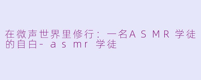 在微声世界里修行：一名ASMR学徒的自白-asmr学徒
