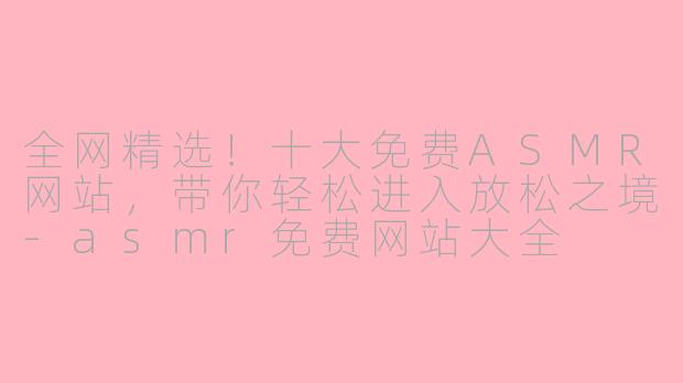 全网精选！十大免费ASMR网站，带你轻松进入放松之境-asmr免费网站大全