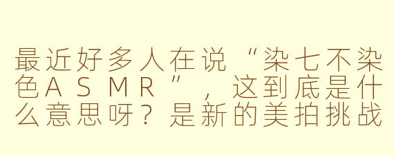 最近好多人在说“染七不染色ASMR”，这到底是什么意思呀？是新的美拍挑战吗？