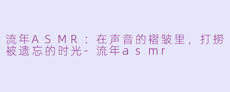 流年ASMR:在声音的褶皱里,打捞被遗忘的时光