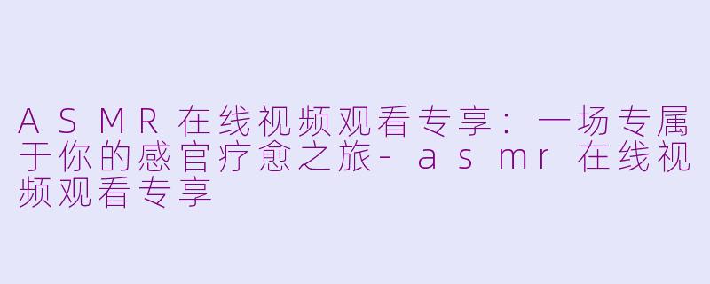 ASMR在线视频观看专享:一场专属于你的感官疗愈之旅-asmr在线视频观看专享