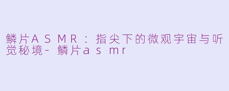 鳞片ASMR:指尖下的微观宇宙与听觉秘境