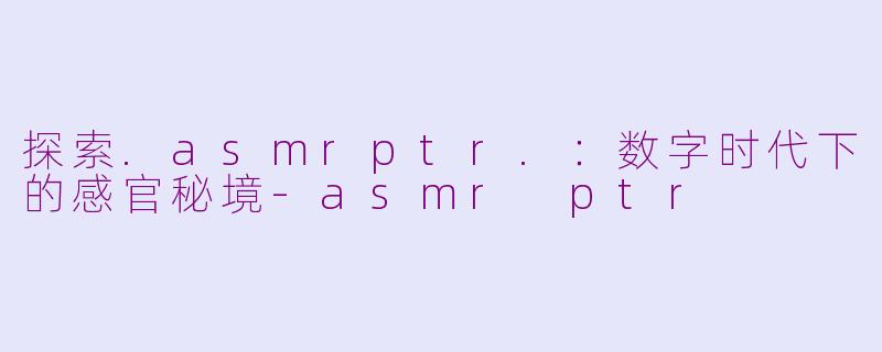 探索.asmrptr.：数字时代下的感官秘境-asmr ptr