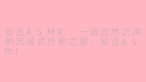 安吉ASMR:一场自然之声的沉浸式疗愈之旅-安吉asmr
