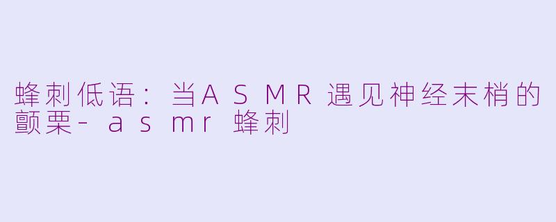 蜂刺低语:当ASMR遇见神经末梢的颤栗