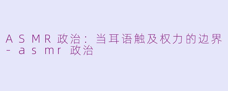 ASMR政治：当耳语触及权力的边界-asmr政治